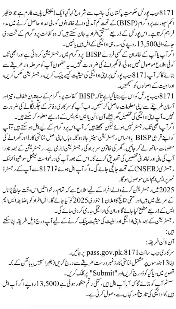 8171 Web Portal 2025: Confirm 13,500 PKR Kafalat Payment & CNIC Registration
اگر آپ یا آپ کے خاندان کے کسی فرد نے BISP پروگرام میں رجسٹریشن کروائی ہے اور ابھی تک کوئی اطلاع موصول نہیں ہوئی، تو گھبرانے کی ضرورت نہیں۔ یہ مضمون آپ کو مرحلہ وار طریقے سے بتائے گا کہ آپ 8171 ویب پورٹل پر اپنی ادائیگی کی حیثیت کیسے چیک کریں، رجسٹریشن مکمل کریں، اور اہلیت کے اصولوں کو سمجھیں۔

8171 ویب پورٹل کو اس لیے بنایا گیا ہے تاکہ BISP کفالت پروگرام کے مستحقین شفاف، تیز اور آسان طریقے سے اپنی معلومات حاصل کر سکیں۔ اب آپ کو سرکاری دفاتر کے چکر لگانے کی ضرورت نہیں۔ آپ اپنی ادائیگی کی تفصیل گھر بیٹھے آن لائن یا ایس ایم ایس کے ذریعے معلوم کر سکتے ہیں۔

اگر آپ ابھی تک رجسٹر نہیں ہوئے لیکن سمجھتے ہیں کہ آپ اس پروگرام کے لیے اہل ہو سکتے ہیں تو آپ کو اپنے قریبی BISP یا احساس رجسٹریشن سینٹر جانا ہوگا۔ وہاں اپنی اصل شناختی کارڈ اور گھرانے کی معلومات ساتھ لے کر جائیں۔ گھر کی خاتون سربراہ کی رجسٹریشن لازمی ہے۔ رجسٹریشن کے بعد نادرا آپ کی مالی اور خاندانی تفصیل کی تصدیق کرے گا۔ اس کے بعد آپ کی درخواست نیشنل سوشیو اکنامک رجسٹری (NSER) کے تحت جانچی جائے گی۔ اگر آپ اہل ہوئے تو 8171 سے آپ کے رجسٹرڈ نمبر پر ایس ایم ایس موصول ہوگا۔

2025 میں رجسٹریشن کرنے والے افراد کے لیے اطلاع ہے کہ تمام درخواستیں اس وقت جانچ پڑتال کے مرحلے میں ہیں اور حتمی نتائج کا اعلان 1 جنوری 2025 کو کیا جائے گا۔ اہل افراد کو باضابطہ ایس ایم ایس کے ذریعے مطلع کیا جائے گا اور ان کی ادائیگی جاری کر دی جائے گی۔

رجسٹریشن کے بعد، اپنی ادائیگی اور اہلیت کی حیثیت چیک کرنے کے لیے آپ درج ذیل طریقہ اپنا سکتے ہیں:

آن لائن طریقہ:
سرکاری ویب سائٹ 8171.pass.gov.pk پر جائیں۔
اپنا 13 ہندسوں پر مشتمل شناختی کارڈ نمبر درست طریقے سے درج کریں (بغیر اسپیس یا ہائفن کے)۔
تصویر میں دیا گیا کوڈ درج کریں اور "Submit" پر کلک کریں۔
سسٹم آپ کو بتائے گا کہ آیا آپ اہل ہیں، کتنی رقم منظور ہوئی ہے (13,500 روپے اگر آپ اہل ہیں)، ادائیگی کی تاریخ اور کہاں سے وصول کرنی ہے۔